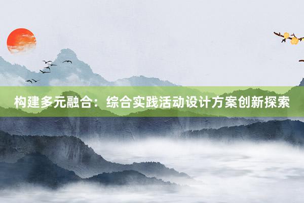 构建多元融合：综合实践活动设计方案创新探索